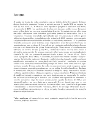 Resumo
A an´alise da teoria dos ciclos econˆomicos em seu ˆambito global teve grande destaque
dentro da ciˆencia econˆomica durante a segunda metade do s´eculo XIX at´e meados da
crise de 1929 nos EUA. A retomada dessa agenda de pesquisa s´o viria anos mais tarde,
j´a na d´ecada de 1970, com a publica¸c˜ao de obras que aliavam a an´alise dessas ﬂutua¸c˜oes
com a utiliza¸c˜ao de instrumentos econom´etricos de apoio. No cen´ario interno, a literatura
dedicada a an´alise dos ciclos brasileiros igualmente apresentam certa divis˜ao dentro do
pensamento econˆomico consultado, apresentando uma predominˆancia de autores que se
utilizavam dessas an´alises no per´ıodo anterior a d´ecada de 1980, passando posteriormente
a vigorar an´alises mais relacionadas as teorias do crescimento econˆomico. J´a os principais
elementos destacados nessa literatura como respons´aveis pelas ﬂutua¸c˜oes observadas no
pa´ıs apontavam para os planos de desenvolvimento econˆomico, pela inﬂuˆencia dos choques
externos e em decorrˆencia dos planos de estabiliza¸c˜ao. Nesse sentido e levando em con-
sidera¸c˜ao um cen´ario de crise j´a em 2015, a ind´ustria nacional acabou sendo al¸cada a
alternativa para revers˜ao do processo depressivo observado, mesmo apresentando desde
a d´ecada de 1980, um processo de desestrutura¸c˜ao a partir da crise da d´ıvida. Sendo
assim o prop´osito desse estudo se concentra justamente em avaliar o quanto o compor-
tamento da ind´ustria, mais especiﬁcamente o ciclo industrial, impacta o ciclo econˆomico
considerando um cen´ario de contra¸c˜ao da atividade industrial, classiﬁcada por muitos
autores como sendo uma desindustrializa¸c˜ao negativa. Sendo assim estruturou-se a argu-
menta¸c˜ao a partir de uma an´alise dos ciclos em suas concep¸c˜oes gerais e segundo alguns
autores cl´assicos, passando posteriormente para a an´alise dos ciclos brasileiros. Tamb´em
se apresentou o hist´orico da ind´ustria nacional ao longo do tempo, bem como a sua im-
portˆancia a partir dos fatos estilizados segundo as teorias consultadas. Utilizou-se tamb´em
de modelos econom´etricos para que essa importˆancia pudesse ser mensurada. Os resulta-
dos encontrados indicam que a ind´ustria vem perdendo sua capacidade de inﬂuenciar o
produto nacional ao longo do tempo, principalmente a partir da d´ecada de 1980, o que
n˜ao signiﬁca dizer, por outro lado, que a mesma n˜ao deva ser incentivada, uma vez que
parece existir certo consenso dentro da literatura sobre a sua capacidade de promover
o crescimento e o desenvolvimento econˆomico, atrav´es da mudan¸ca estrutural e do pro-
gresso tecnol´ogico. A quest˜ao que se coloca, portanto, ´e quais setores dentro da ind´ustria
deveriam ser estimulados.
Palavras-chaves: ciclos econˆomicos, teoria econˆomica, organiza¸c˜ao industrial, economia
brasileira, ind´ustria brasileira
 