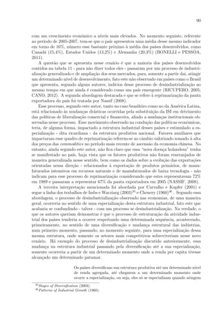 90
com um crescimento econˆomico a n´ıveis mais elevados. No momento seguinte, referente
ao per´ıodo de 2005-2007, tem-se que o pa´ıs apresentou uma m´edia desse mesmo indicador
em torno de 16%, n´umero esse bastante pr´oximo `a m´edia dos pa´ıses desenvolvidos, como
Canad´a (15,4%), Estados Unidos (13,2%) e Alemanha (20,3%) (BONELLI e PESSˆOA,
2011).
A quest˜ao que se apresenta nesse cen´ario ´e que a maioria dos pa´ıses desenvolvidos
contidos na tabela 11 - para n˜ao dizer todos eles - passaram por um processo de industri-
aliza¸c˜ao generalizado e de amplia¸c˜ao dos seus mercados, para, somente a partir dai, atingir
um determinado n´ıvel de desenvolvimento, fato este n˜ao observado em pa´ıses como o Brasil
que apresenta, segundo alguns autores, ind´ıcios desse processo de desindustrializa¸c˜ao ao
mesmo tempo em que ainda ´e considerado como um pa´ıs emergente (RICUPERO, 2005;
CANO, 2012). A segunda abordagem destacada e que se refere `a reprimariza¸c˜ao da pauta
exportadora do pa´ıs foi tratada por Nassif (2008).
Esse processo, segundo este autor, tanto no caso brasileiro como no da Am´erica Latina,
est´a relacionado `as mudan¸cas dr´asticas ocorridas pela substitui¸c˜ao da ISI em detrimento
das pol´ıticas de liberaliza¸c˜ao comercial e ﬁnanceira, aliado a mudan¸cas institucionais ob-
servadas nesse processo. Esse movimento observado na condu¸c˜ao das pol´ıticas econˆomicas,
teria, de alguma forma, impactado a estrutura industrial desses pa´ıses e estimulado a es-
pecializa¸c˜ao - dita ricardiana - da estrutura produtiva nacional. Fatores auxiliares que
impactaram esse quadro de reprimariza¸c˜ao referem-se ao cˆambio valorizado somado `a alta
dos pre¸cos das commodities no per´ıodo mais recente de ascens˜ao da economia chinesa. No
entanto, ainda segundo este autor, n˜ao ﬁca claro que essa “nova doen¸ca holandesa” tenha
se manifestado no pa´ıs, haja vista que os fatores produtivos n˜ao foram rearranjados de
maneira generalizada nesse sentido, bem como os dados sobre a evolu¸c˜ao das exporta¸c˜oes
orientadas nessa dire¸c˜ao - relacionados `a exporta¸c˜ao de produtos prim´arios, de manu-
faturados intensivos em recursos naturais e de manufaturados de baixa tecnologia - n˜ao
indicam para esse processo de reprimariza¸c˜ao considerando que estes representavam 72%
em 1989 e passaram a representar 67% da pauta exportadora em 2005 (NASSIF, 2008).
A terceira interpreta¸c˜ao mencionada foi abordada por Carvalho e Kupfer (2001) e
segue a linha dos trabalhos de Imbs e Wacziarg (2003)35
e Chenery (1960)36
. Segundo essa
abordagem, o processo de desindustrializa¸c˜ao observado nas economias, de uma maneira
geral, ocorreria no sentido de uma especializa¸c˜ao desta estrutura industrial, fato este que
acabaria se confundindo - talvez - com um processo se desindustrializa¸c˜ao. Na verdade, o
que os autores queriam demonstrar ´e que o processo de estrutura¸c˜ao da atividade indus-
trial dos pa´ıses tenderia a ocorrer respeitando uma determinada sequˆencia, acontecendo,
primeiramente, no sentido de uma diversiﬁca¸c˜ao e mudan¸ca estrutural das ind´ustrias,
num primeiro momento, passando, no momento seguinte, para uma especializa¸c˜ao dessa
mesma estrutura, onde somente os setores mais competitivos sobreviveriam nesse novo
cen´ario. H´a exemplo do processo de desindustrializa¸c˜ao discutido anteriormente, essa
mudan¸ca na estrutura industrial passando pela diversiﬁca¸c˜ao at´e a sua especializa¸c˜ao,
somente ocorreria a partir de um determinado momento onde a renda per capita tivesse
alcan¸cado um determinado patamar.
Os pa´ıses diversiﬁcam sua estrutura produtiva at´e um determinado n´ıvel
de renda agregada, at´e chegarem a um determinado momento onde
ocorre a especializa¸c˜ao, ou seja, eles s´o se especializam quando atingem
35
Stages of Diversiﬁcation (2003).
36
Patterns of Industrial Growth (1960).
 
