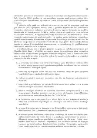 92
inﬂuencia o processo de crescimento, atribuindo `a mudan¸ca tecnol´ogica essa responsabili-
dade. Almeida (2004), ao observar essa ascens˜ao da mudan¸ca t´ecnica como principal fator
explicativo para o crescimento, aponta duas causas principais que contribu´ıram para esse
consenso.
A primeira delas pode ser atribu´ıda ao n´umero crescente de pesquisas emp´ıricas
que apontam para o progresso t´ecnico como o principal respons´avel pelo crescimento
econˆomico, estudos estes realizados no sentido de superar `aqueles vinculados aos modelos
identiﬁcados ao famoso res´ıduo de Solow, onde a quest˜ao se apresentava como ex´ogena
ao ambiente econˆomico. A segunda raz˜ao parte da constata¸c˜ao da diﬁculdade da teoria
econˆomica mainstream - at´e aquele momento - em analisar alguns fenˆomenos econˆomicos,
especiﬁcamente aqueles relacionados aos processos de mudan¸ca tecnol´ogica associada `as
diferen¸cas nos padr˜oes de crescimento observados no longo prazo. Esses estudos faziam
uso das premissas de racionalidade maximizadora e o entendimento do equil´ıbrio como
resultado da intera¸c˜ao entre os agentes.
Especiﬁcamente, no que se refere `a primeira categoria de trabalhos mencionada por
Almeida (2004), Dosi et al (1994), apresentou alguns fatos estilizados sobre os padr˜oes
internacionais de crescimento que ajudam e entender um pouco sobre as motiva¸c˜oes pelas
quais a op¸c˜ao pelo incentivo a ind´ustria podem te passado, destacando-se as seguintes
observa¸c˜oes listadas a seguir:
1. as economias nos ´ultimos dois s´eculos cresceram a taxas diferentes e vari´aveis entre
os pa´ıses, mas ao mesmo tempo superiores aos per´ıodos anteriores e com um aumento
da variˆancia da renda per capita;
2. o catching up de pa´ıses l´ıderes tem sido raro ao mesmo tempo em que o progresso
tecnol´ogico tem se espalhado relativamente mais;
3. o atraso econˆomico, ainda que observ´avel, tem sido um fenˆomeno cada vez menos
frequente;
4. caracter´ısticas semelhantes no padr˜ao de crescimento entre pa´ıses ocorre apenas
onde `as condi¸c˜oes iniciais s˜ao semelhantes;
5. desde a revolu¸c˜ao industrial, as atividades inovadoras emergiram restritas a um
pequeno grupo de pa´ıses inovadores que, no per´ıodo p´os Segunda Guerra Mundial,
permitiu somente a entrada do Jap˜ao e da Cor´eia do Sul;
6. os latecomers, que conseguiram lograr algum ˆexito no seu processo de mudan¸ca
estrutural, combinaram importa¸c˜oes de tecnologias com efeitos sobre `a mudan¸ca
tecnol´ogica;
7. as taxas de investimento em forma¸c˜ao bruta de capital ﬁxo apresentam-se fortemente
correlacionadas com o processo de crescimento econˆomico;
8. os maiores pa´ıses inovadores e associados `a lideran¸ca em novas tecnologias apre-
sentam competˆencia em ciˆencia b´asica e `as mudan¸cas institucionais na gera¸c˜ao e
difus˜ao de novas tecnologias vinculadas `a expans˜ao da educa¸c˜ao. Outra carac-
ter´ıstica nesse sentido refere-se `a importˆancia dos sistemas nacionais de inova¸c˜ao
baseados nas caracter´ısticas da infraestrutura cient´ıﬁca e tecnol´ogica, nas rela¸c˜oes
locais usu´arios-produtores e em outras caracter´ısticas institucionais e pol´ıticas;
 