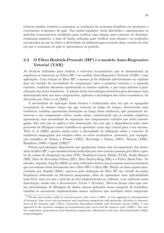 94
te´oricas citadas, tenderia a aumentar as condi¸c˜oes da economia brasileira em promover o
crescimento econˆomico do pa´ıs. Nas se¸c˜oes seguintes, ser˜ao discutidos e apresentados os
m´etodos econom´etricos escolhidos para veriﬁcar essa rela¸c˜ao num contexto de desindus-
trializa¸c˜ao negativa, a base de dados utilizada para veriﬁcar essa rela¸c˜ao e os resultados
encontrados no que se refere a efetividade da ind´ustria para revers˜ao desse cen´ario de crise
em que a economia do pa´ıs se apresentava no per´ıodo.
3.3 O Filtro Hodrick-Prescott (HP) e o modelo Auto-Regressivo
Vetorial (VAR)
As t´ecnicas utilizadas para realizar o exerc´ıcio econom´etrico que se demonstrar´a na
sequˆencia se basearam no Filtro HP e no modelo Auto-Regressivo Vetorial (VAR) e suas
aplica¸c˜oes. Com rela¸c˜ao ao ﬁltro HP, o mesmo j´a foi utilizado anteriormente no cap´ıtulo
dois em virtude da necessidade de compara¸c˜ao entre a primeira corrente e a segunda
corrente, conforme discuss˜ao apresentada no mesmo cap´ıtulo, e que eram alusivas `a peri-
odiza¸c˜ao dos ciclos brasileiros. A ado¸c˜ao dessa metodologia estat´ıstica para decompor uma
determinada s´erie nos seus componentes, aplicado a abordagem dos ciclos econˆomicos, foi
discutida por Teles et al (2005).
A necessidade de aplica¸c˜ao dessa t´ecnica ´e evidenciada uma vez que os agregados
econˆomicos ao mesmo tempo em que crescem ao longo do tempo, descrevendo uma
tendˆencia, tamb´em apresentam ﬂutua¸c˜oes ao longo dessa tendˆencia, que justamente de-
screvem o seu componente c´ıclico; sendo assim, considerando que os estudos emp´ıricos
apresentam essa necessidade de separa¸c˜ao dos componentes contidos nas s´eries investi-
gadas, fato este que se aplica a esta disserta¸c˜ao, faz com que a dependˆencia sobre esses
processos de ﬁltragem nesses trabalhos se apresente como algo crucial para o seu sucesso.
Teles et al (2005) aponta ainda sobre a diversidade de deﬁni¸c˜oes sobre o conceito de
tendˆencia empregados nos estudos sobre os ciclos econˆomicos, presentes, por exemplo,
nos trabalhos de Nelson e Plosser (1982), Beveridge e Nelson (1981), Watson (1986),
Hamilton (1989) e Quah (1992)37
.
Outras metodologias dispon´ıveis que igualmente fazem essa decomposi¸c˜ao das s´eries,
al´em do ﬁltro HP, e que tamb´em foram indicadas por estes autores passam pelo ﬁltro a par-
tir da ordem de integra¸c˜ao da s´erie (PD), Tendˆencia Linear M´edia (TLM), Ru´ıdo Branco
(RB), ﬁltro de Beveridge-Nelson (BN), ﬁltro Baxter-King (BK) e o Filtro Band-Pass. No
entanto, segundo Angelis (2004) os mais utilizados dentro das pesquisas macroeconˆomicas
que necessitam dessa ferramenta s˜ao o ﬁltro HP e o ﬁltro BK. Dentre as duas op¸c˜oes men-
cionadas por Angelis (2004), optou-se pela utiliza¸c˜ao do ﬁltro HP em virtude da maior
frequˆencia observada na literatura pesquisada, al´em de apresentar uma aplicabilidade
mais f´acil, uma vez que o m´etodo j´a est´a implementada no software a ser utilizado nesta
disserta¸c˜ao, sendo este o Econometric Views 7 (Eviews). Deve-se deixar claro que out-
ras metodologias de ﬁltragem de dados, menos aplicados nessa categoria de trabalhos,
tamb´em se encontram implementadas nesses softwares que modelam s´eries temporais.
37
Trends and random walks in macroeconomic time series (1982), A new approach to decomposition
of economic time series into permanent and transitory components with particular attention to measure-
ment of the business cycle (1981), Univariate detrending methods with stochastic trends (1986), A new
approach to the economic analysis of nonstationary time series and the business cycle (1989) e The rela-
tive importance of permanent and transitory components: Identication and some theorical bounds (1992),
respectivamente.
 
