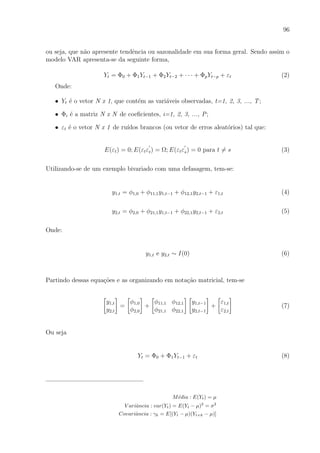 96
ou seja, que n˜ao apresente tendˆencia ou sazonalidade em sua forma geral. Sendo assim o
modelo VAR apresenta-se da seguinte forma,
Yt = Φ0 + Φ1Yt−1 + Φ2Yt−2 + · · · + ΦpYt−p + εt (2)
Onde:
• Yt ´e o vetor N x 1, que cont´em as vari´aveis observadas, t=1, 2, 3, ..., T;
• Φi ´e a matriz N x N de coeﬁcientes, i=1, 2, 3, ..., P;
• εt ´e o vetor N x 1 de ru´ıdos brancos (ou vetor de erros aleat´orios) tal que:
E(εt) = 0; E(εtεt) = Ω; E(εtεs) = 0 para t = s (3)
Utilizando-se de um exemplo bivariado com uma defasagem, tem-se:
y1,t = φ1,0 + φ11,1y1,t−1 + φ12,1y2,t−1 + ε1,t (4)
y2,t = φ2,0 + φ21,1y1,t−1 + φ22,1y2,t−1 + ε2,t (5)
Onde:
y1,t e y2,t ∼ I(0) (6)
Partindo dessas equa¸c˜oes e as organizando em nota¸c˜ao matricial, tem-se
y1,t
y2,t
=
φ1,0
φ2,0
+
φ11,1 φ12,1
φ21,1 φ22,1
y1,t−1
y2,t−1
+
ε1,t
ε2,t
(7)
Ou seja
Yt = Φ0 + Φ1Yt−1 + εt (8)
M´edia : E(Yt) = µ
V ariˆancia : var(Yt) = E(Yt − µ)2
= σ2
Covariˆancia : γk = E[(Yt − µ)(Yt+k − µ)]
 