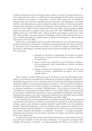 97
Conforme demonstrado mais claramente pelas equa¸c˜oes a partir da nota¸c˜ao matricial, o
termo auto-regressivo refere-se `a utiliza¸c˜ao do termo defasado do lado direito da equa¸c˜ao
para explic´a-lo no momento t; sendo assim o modelo VAR consiste em um sistema de
equa¸c˜oes onde cada vari´avel ´e regredida por uma constante, pela defasagem p da pr´opria
vari´avel e pela defasagem p das outras vari´aveis contidas no modelo. O crit´erio comumente
utilizado para determinar o n´umero de defasagens a serem utilizados s˜ao o Akaike Infor-
mation Criterion (AIC) e Schwaz Information Criterion (SIC), sendo o modelo escolhido
`aquele que apresentar os menores valores dos testes AIC e SIC (SARTORI, 2014). Lima
(2005) aponta que o teste SIC tende a indicar modelos mais simples ao passo que o teste
AIC indica modelos com maior n´umero de defasagens. Outro crit´erio dispon´ıvel para ver-
iﬁcar a melhor adequa¸c˜ao do modelo quanto ao n´umero de defasagens ´e o Hannan-Quinn
Information Criterion (HQ).
Sendo assim, a abordagem contida no modelo VAR mostra-se como uma alternativa aos
modelos econom´etricos estruturais e aplicados preponderantemente em s´eries temporais.
As principais cr´ıticas levantadas em rela¸c˜ao aos modelos de equa¸c˜ao simultˆanea e que
motivaram a elabora¸c˜ao de modelos menos restritos foram levantados por Lima (2005: p.
101) sendo estes:
1. imposi¸c˜ao de restri¸c˜oes na especiﬁca¸c˜ao dos modelos, na maioria
das vezes sem o amparo da teoria econˆomica, levando a problemas
de especiﬁca¸c˜ao;
2. muitas vari´aveis s˜ao consideradas a priori ex´ogenas por hip´otese,
n˜ao necessariamente sendo corroboradas por an´alise econˆomicas
e/ou estat´ıstica;
3. algumas vari´aveis s˜ao acrescentadas e/ou exclu´ıdas apenas com
o intuito de alcan¸car a identiﬁca¸c˜ao do sistema, sem o devido
respaldo te´orico.
Nesse sentido, o modelo VAR acaba por ir de encontro com essas diﬁculdades apon-
tadas, (i) apresentando os benef´ıcios de utiliza¸c˜ao de um m´etodo simples no tratamento e
classiﬁca¸c˜ao das vari´aveis; (ii) na estima¸c˜ao atrav´es da utiliza¸c˜ao dos M´ınimos Quadrados
Ordin´arios (MQO) - em cada equa¸c˜ao presente no modelo - e (iii) em virtude dos melhores
resultados observados nas previs˜oes obtidas em compara¸c˜ao a modelos mais complexos
de equa¸c˜oes simultˆaneas e ao pr´oprio VAR Bayesiano. J´a as cr´ıticas, por outro lado, se
concentram na caracter´ıstica do modelo VAR de ser um modelo ate´orico e pela estima¸c˜ao
de um n´umero consider´avel de parˆametros, dado a quantidade de defasagens utilizadas na
estima¸c˜ao das equa¸c˜oes, que acaba consumindo muitos graus de liberdade nesses modelos
(GUJARATI, 2011, LUPOLETTI e WEBB,1986 apud LIMA, 2005).
Com a utiliza¸c˜ao de m´etodos multivariados, a exemplo do modelo VAR, outras aplica¸c˜oes
e ferramentas que indicam e auxiliam na investiga¸c˜ao de padr˜oes de causa foram desen-
volvidas, sendo o mais conhecido e aplicado dentro do modelo VAR o teste de causalidade
Granger. Al´em dessa aplica¸c˜ao, o modelo possibilita ainda a previs˜ao de vari´aveis, a uti-
liza¸c˜ao da Fun¸c˜ao Impulso-Resposta e a decomposi¸c˜ao da variˆancia do erro de predi¸c˜ao.
Sua escolha enquanto metodologia a ser aplicada - novamente - se justiﬁca preponder-
antemente pela aderˆencia que esta t´ecnica apresenta em rela¸c˜ao aos objetivos propostos
dentro desta disserta¸c˜ao.
A combina¸c˜ao dessas duas t´ecnicas brevemente apresentadas e relacionadas dentro de
um arcabou¸co vinculado `a teoria dos ciclos econˆomicos e seu respectivo uso dentro deste
trabalho est´a baseado - em partes - no artigo produzido por Teixeira et al (2011), onde
 