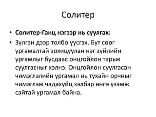 Солитер
• Солитер-Ганц нэгээр нь суулгах:
• Зүлгэн дээр толбо үүсгэх. Бут сөөг
ургамалтай зохицуулан нэг зүйлийн
ургамлыг бусдаас онцгойлон тарьж
суулгасныг хэлнэ. Онцгойлон суулгасан
чимэглэлийн ургамал нь тухайн орчныг
чимэглэж чадахуйц хэлбэр өнгө үзэмж
сайтай ургамал байна.
 