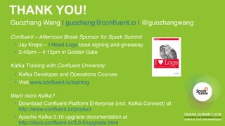 THANK YOU!
Guozhang Wang | guozhang@confluent.io | @guozhangwang 
Confluent – Afternoon Break Sponsor for Spark Summit 
• Jay Kreps – I Heart Logs book signing and giveaway 
• 3:45pm – 4:15pm in Golden Gate
Kafka Training with Confluent University
• Kafka Developer and Operations Courses
• Visit www.confluent.io/training
Want more Kafka? 
• Download Confluent Platform Enterprise (incl. Kafka Connect) at 
http://www.confluent.io/product
• Apache Kafka 0.10 upgrade documentation at 
http://docs.confluent.io/3.0.0/upgrade.html
 