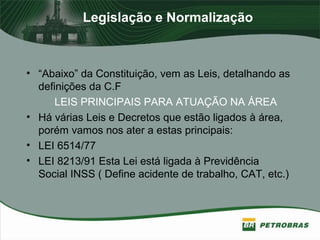 Legislação e Normalização
• “Abaixo” da Constituição, vem as Leis, detalhando as
definições da C.F
LEIS PRINCIPAIS PARA ATUAÇÃO NA ÁREA
• Há várias Leis e Decretos que estão ligados à área,
porém vamos nos ater a estas principais:
• LEI 6514/77
• LEI 8213/91 Esta Lei está ligada à Previdência
Social INSS ( Define acidente de trabalho, CAT, etc.)
 