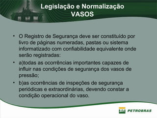 Legislação e Normalização
VASOS
• O Registro de Segurança deve ser constituído por
livro de páginas numeradas, pastas ou sistema
informatizado com confiabilidade equivalente onde
serão registradas:
• a)todas as ocorrências importantes capazes de
influir nas condições de segurança dos vasos de
pressão;
• b)as ocorrências de inspeções de segurança
periódicas e extraordinárias, devendo constar a
condição operacional do vaso.
 