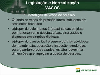 Legislação e Normalização
VASOS
• Instalação de vasos de pressão
• Quando os vasos de pressão forem instalados em
ambientes fechados:
• a)dispor de pelo menos 2 (duas) saídas amplas,
permanentemente desobstruídas, sinalizadas e
dispostas em direções distintas;
• b)dispor de acesso fácil e seguro para as atividades
de manutenção, operação e inspeção, sendo que,
para guarda-corpos vazados, os vãos devem ter
dimensões que impeçam a queda de pessoas;
 