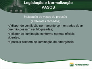 Legislação e Normalização
VASOS
Instalação de vasos de pressão
(ambientes fechados)
•c)dispor de ventilação permanente com entradas de ar
que não possam ser bloqueadas;
•d)dispor de iluminação conforme normas oficiais
vigentes;
•e)possuir sistema de iluminação de emergência
 