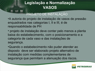 Legislação e Normalização
VASOS
PROJETO DE INSTALAÇÃO
•A autoria do projeto de instalação de vasos de pressão
enquadrados nas categorias I, II e III, é de
responsabilidade de PH
• projeto de instalação deve conter pelo menos a planta
baixa do estabelecimento, com o posicionamento e a
categoria de cada vaso e das instalações de
segurança.
•Quando o estabelecimento não puder atender ao
disposto deve ser elaborado projeto alternativo de
instalação com medidas complementares de
segurança que permitam a atenuação dos riscos.
 