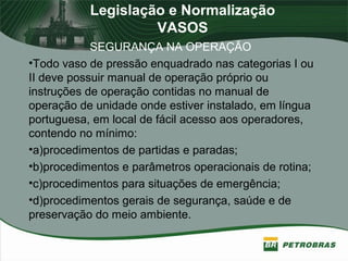 Legislação e Normalização
VASOS
SEGURANÇA NA OPERAÇÃO
•Todo vaso de pressão enquadrado nas categorias I ou
II deve possuir manual de operação próprio ou
instruções de operação contidas no manual de
operação de unidade onde estiver instalado, em língua
portuguesa, em local de fácil acesso aos operadores,
contendo no mínimo:
•a)procedimentos de partidas e paradas;
•b)procedimentos e parâmetros operacionais de rotina;
•c)procedimentos para situações de emergência;
•d)procedimentos gerais de segurança, saúde e de
preservação do meio ambiente.
 