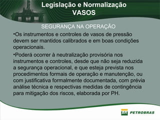 Legislação e Normalização
VASOS
SEGURANÇA NA OPERAÇÃO
•Os instrumentos e controles de vasos de pressão
devem ser mantidos calibrados e em boas condições
operacionais.
•Poderá ocorrer à neutralização provisória nos
instrumentos e controles, desde que não seja reduzida
a segurança operacional, e que esteja prevista nos
procedimentos formais de operação e manutenção, ou
com justificativa formalmente documentada, com prévia
análise técnica e respectivas medidas de contingência
para mitigação dos riscos, elaborada por PH.
 