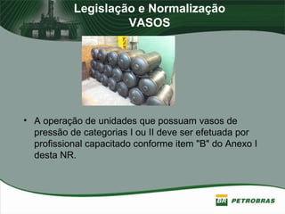 Legislação e Normalização
VASOS
• A operação de unidades que possuam vasos de
pressão de categorias I ou II deve ser efetuada por
profissional capacitado conforme item "B" do Anexo I
desta NR.
 