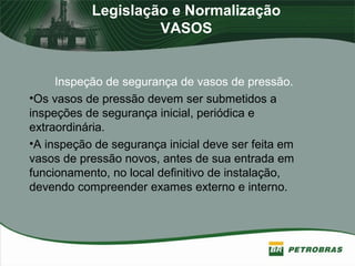 Legislação e Normalização
VASOS
Inspeção de segurança de vasos de pressão.
•Os vasos de pressão devem ser submetidos a
inspeções de segurança inicial, periódica e
extraordinária.
•A inspeção de segurança inicial deve ser feita em
vasos de pressão novos, antes de sua entrada em
funcionamento, no local definitivo de instalação,
devendo compreender exames externo e interno.
 