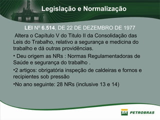 Legislação e Normalização
LEI Nº 6.514, DE 22 DE DEZEMBRO DE 1977
Altera o Capítulo V do Titulo II da Consolidação das
Leis do Trabalho, relativo a segurança e medicina do
trabalho e dá outras providências.
• Deu origem as NRs : Normas Regulamentadoras de
Saúde e segurança do trabalho .
•2 artigos: obrigatória inspeção de caldeiras e fornos e
recipientes sob pressão
•No ano seguinte: 28 NRs (inclusive 13 e 14)
 