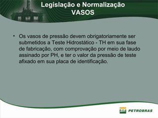 Legislação e Normalização
VASOS
• Os vasos de pressão devem obrigatoriamente ser
submetidos a Teste Hidrostático - TH em sua fase
de fabricação, com comprovação por meio de laudo
assinado por PH, e ter o valor da pressão de teste
afixado em sua placa de identificação.
 