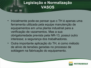 Legislação e Normalização
VASOS
• Inicialmente pode-se pensar que o TH é apenas uma
ferramenta utilizada pela equipe manutenção de
equipamentos em uma planta industrial para a
verificação de vazamentos. Mas a sua
obrigatoriedade prevista pela NR-13, possui outro
interesse; a segurança dos trabalhadores.
• Outra importante aplicação do TH, é como método
de alívio de tensões geradas no processo de
soldagem na fabricação do equipamento.
 