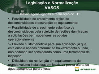 Legislação e Normalização
VASOS
Desvantagens ligadas a realização do TH:
•– Possibilidade de crescimento crítico de
descontinuidades e destruição do equipamento;
•– Possibilidade de crescimento subcrítico de
descontinuidades pela sujeição de regiões danificadas
a solicitações bem superiores as obtidas
operacionalmente;
•– Elevado custo/benefício para sua aplicação, já que
este ensaio apenas “informa” se há vazamento ou não,
não podendo ser considerado como uma ferramenta de
inspeção;
•– Dificuldade de realização em equipamentos de
grande volume instalados em locais de pouca oferta de
água apropriada para o teste.
 