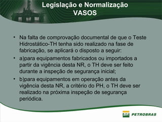 Legislação e Normalização
VASOS
• Na falta de comprovação documental de que o Teste
Hidrostático-TH tenha sido realizado na fase de
fabricação, se aplicará o disposto a seguir:
• a)para equipamentos fabricados ou importados a
partir da vigência desta NR, o TH deve ser feito
durante a inspeção de segurança inicial;
• b)para equipamentos em operação antes da
vigência desta NR, a critério do PH, o TH deve ser
realizado na próxima inspeção de segurança
periódica.
 