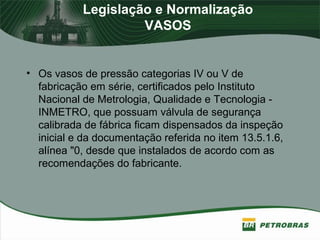 Legislação e Normalização
VASOS
• Os vasos de pressão categorias IV ou V de
fabricação em série, certificados pelo Instituto
Nacional de Metrologia, Qualidade e Tecnologia -
INMETRO, que possuam válvula de segurança
calibrada de fábrica ficam dispensados da inspeção
inicial e da documentação referida no item 13.5.1.6,
alínea "0, desde que instalados de acordo com as
recomendações do fabricante.
 