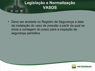 Legislação e Normalização
VASOS
• Deve ser anotada no Registro de Segurança a data
da instalação do vaso de pressão a partir da qual se
inicia a contagem do prazo para a inspeção de
segurança periódica
 