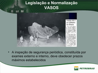 Legislação e Normalização
VASOS
• A inspeção de segurança periódica, constituída por
exames externo e interno, deve obedecer prazos
máximos estabelecidos
 