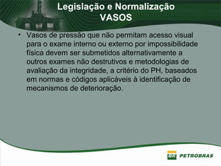 Legislação e Normalização
VASOS
• Vasos de pressão que não permitam acesso visual
para o exame interno ou externo por impossibilidade
física devem ser submetidos alternativamente a
outros exames não destrutivos e metodologias de
avaliação da integridade, a critério do PH, baseados
em normas e códigos aplicáveis à identificação de
mecanismos de deterioração.
 