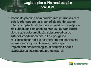 Legislação e Normalização
VASOS
• Vasos de pressão com enchimento interno ou com
catalisador podem ter a periodicidade de exame
interno ampliada, de forma a coincidir com a época
da substituição de enchimentos ou de catalisador,
desde que esta ampliação seja precedida de
estudos conduzidos por PH ou por grupo
multidisciplinar por ele coordenado, baseados em
normas e códigos aplicáveis, onde sejam
implementadas tecnologias alternativas para a
avaliação da sua integridade estrutural.
 
