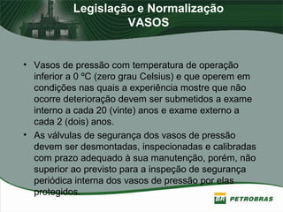 Legislação e Normalização
VASOS
• Vasos de pressão com temperatura de operação
inferior a 0 ºC (zero grau Celsius) e que operem em
condições nas quais a experiência mostre que não
ocorre deterioração devem ser submetidos a exame
interno a cada 20 (vinte) anos e exame externo a
cada 2 (dois) anos.
• As válvulas de segurança dos vasos de pressão
devem ser desmontadas, inspecionadas e calibradas
com prazo adequado à sua manutenção, porém, não
superior ao previsto para a inspeção de segurança
periódica interna dos vasos de pressão por elas
protegidos.
 