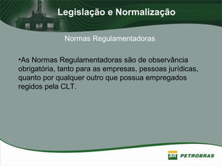 Legislação e Normalização
Normas Regulamentadoras
•As Normas Regulamentadoras são de observância
obrigatória, tanto para as empresas, pessoas jurídicas,
quanto por qualquer outro que possua empregados
regidos pela CLT.
 
