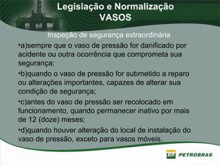 Legislação e Normalização
VASOS
Inspeção de segurança extraordinária
•a)sempre que o vaso de pressão for danificado por
acidente ou outra ocorrência que comprometa sua
segurança;
•b)quando o vaso de pressão for submetido a reparo
ou alterações importantes, capazes de alterar sua
condição de segurança;
•c)antes do vaso de pressão ser recolocado em
funcionamento, quando permanecer inativo por mais
de 12 (doze) meses;
•d)quando houver alteração do local de instalação do
vaso de pressão, exceto para vasos móveis.
 