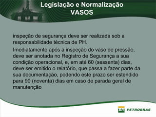 Legislação e Normalização
VASOS
inspeção de segurança deve ser realizada sob a
responsabilidade técnica de PH.
Imediatamente após a inspeção do vaso de pressão,
deve ser anotada no Registro de Segurança a sua
condição operacional, e, em até 60 (sessenta) dias,
deve ser emitido o relatório, que passa a fazer parte da
sua documentação, podendo este prazo ser estendido
para 90 (noventa) dias em caso de parada geral de
manutenção
 