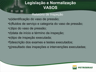 Legislação e Normalização
VASOS
Relatório de Inspeção
•a)identificação do vaso de pressão;
•b)fluidos de serviço e categoria do vaso de pressão;
•c)tipo do vaso de pressão;
•d)data de início e término da inspeção;
•e)tipo de inspeção executada;
•f)descrição dos exames e testes executados;
•g)resultado das inspeções e intervenções executadas;
 