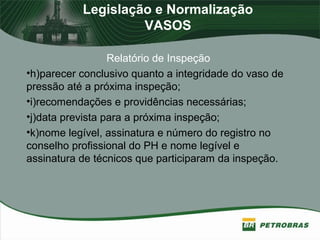 Legislação e Normalização
VASOS
Relatório de Inspeção
•h)parecer conclusivo quanto a integridade do vaso de
pressão até a próxima inspeção;
•i)recomendações e providências necessárias;
•j)data prevista para a próxima inspeção;
•k)nome legível, assinatura e número do registro no
conselho profissional do PH e nome legível e
assinatura de técnicos que participaram da inspeção.
 
