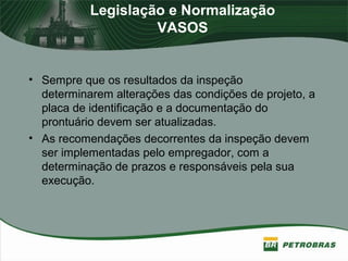 Legislação e Normalização
VASOS
• Sempre que os resultados da inspeção
determinarem alterações das condições de projeto, a
placa de identificação e a documentação do
prontuário devem ser atualizadas.
• As recomendações decorrentes da inspeção devem
ser implementadas pelo empregador, com a
determinação de prazos e responsáveis pela sua
execução.
 