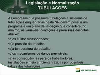 Legislação e Normalização
TUBULACOES
As empresas que possuem tubulações e sistemas de
tubulações enquadradas nesta NR devem possuir um
programa e um plano de inspeção que considere, no
mínimo, as variáveis, condições e premissas descritas
abaixo:
•a)os fluidos transportados;
•b)a pressão de trabalho;
•c)a temperatura de trabalho;
•d)os mecanismos de danos previsíveis;
•e)as consequências para os trabalhadores,
instalações e meio ambiente trazidas por possíveis
falhas das tubulações.
 