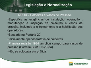 Legislação e Normalização
NR 13 – Caldeiras e Vasos de Pressão
•Especifica as exigências de instalação, operação ,
manutenção e inspeção de caldeiras e vasos de
pressão, incluindo a o treinamento e a habilitação dos
operadores.
•Baseada na Portaria 20
•Inicialmente apenas tratava de caldeiras
•Primeira revisão 1984 ampliou campo para vasos de
pressão (Portaria SSMT 02/1984)
•Não se colocava em prática
 