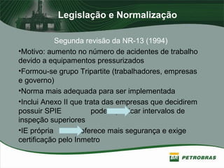 Legislação e Normalização
Segunda revisão da NR-13 (1994)
•Motivo: aumento no número de acidentes de trabalho
devido a equipamentos pressurizados
•Formou-se grupo Tripartite (trabalhadores, empresas
e governo)
•Norma mais adequada para ser implementada
•Inclui Anexo II que trata das empresas que decidirem
possuir SPIE podem praticar intervalos de
inspeção superiores
•IE própria oferece mais segurança e exige
certificação pelo Inmetro
 