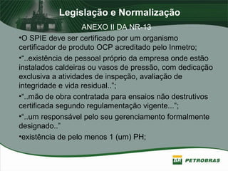 Legislação e Normalização
ANEXO II DA NR-13
•O SPIE deve ser certificado por um organismo
certificador de produto OCP acreditado pelo Inmetro;
•“..existência de pessoal próprio da empresa onde estão
instalados caldeiras ou vasos de pressão, com dedicação
exclusiva a atividades de inspeção, avaliação de
integridade e vida residual..”;
•“..mão de obra contratada para ensaios não destrutivos
certificada segundo regulamentação vigente...”;
•“..um responsável pelo seu gerenciamento formalmente
designado..”
•existência de pelo menos 1 (um) PH;
 