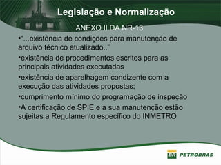 Legislação e Normalização
ANEXO II DA NR-13
•“...existência de condições para manutenção de
arquivo técnico atualizado..”
•existência de procedimentos escritos para as
principais atividades executadas
•existência de aparelhagem condizente com a
execução das atividades propostas;
•cumprimento mínimo do programação de inspeção
•A certificação de SPIE e a sua manutenção estão
sujeitas a Regulamento específico do INMETRO
 