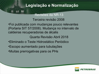 Legislação e Normalização
Revisões da NR-13
Terceira revisão 2008
•Foi publicada com mudanças pouco relevantes
(Portaria SIT 57/2008). Mudança no intervalo de
caldeiras recuperadoras de álcalis
Quarta Revisão Abril 2018
•Eliminado o Teste Hidrostático Periódico
•Escopo aumentado para tubulações
•Muitas prerrogativas para os PHs
 
