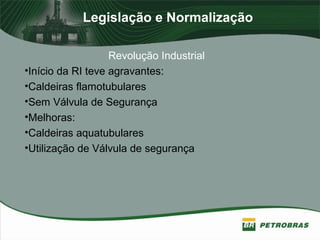 Legislação e Normalização
Revolução Industrial
•Início da RI teve agravantes:
•Caldeiras flamotubulares
•Sem Válvula de Segurança
•Melhoras:
•Caldeiras aquatubulares
•Utilização de Válvula de segurança
 