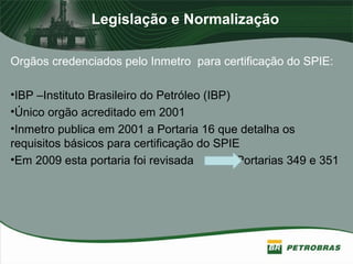 Legislação e Normalização
Orgãos credenciados pelo Inmetro para certificação do SPIE:
•IBP –Instituto Brasileiro do Petróleo (IBP)
•Único orgão acreditado em 2001
•Inmetro publica em 2001 a Portaria 16 que detalha os
requisitos básicos para certificação do SPIE
•Em 2009 esta portaria foi revisada Portarias 349 e 351
 