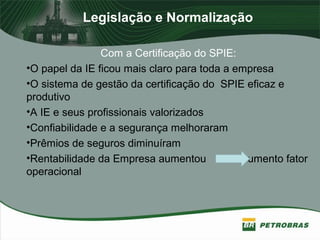 Legislação e Normalização
Com a Certificação do SPIE:
•O papel da IE ficou mais claro para toda a empresa
•O sistema de gestão da certificação do SPIE eficaz e
produtivo
•A IE e seus profissionais valorizados
•Confiabilidade e a segurança melhoraram
•Prêmios de seguros diminuíram
•Rentabilidade da Empresa aumentou aumento fator
operacional
 