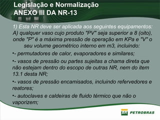 Legislação e Normalização
ANEXO III DA NR-13
1) Esta NR deve ser aplicada aos seguintes equipamentos:
A) qualquer vaso cujo produto "PV" seja superior a 8 (oito),
onde "P" é a máxima pressão de operação em KPa e "V" o
seu volume geométrico interno em m3, incluindo:
•- permutadores de calor, evaporadores e similares;
•- vasos de pressão ou partes sujeitas a chama direta que
não estejam dentro do escopo de outras NR, nem do item
13.1 desta NR;
•- vasos de pressão encamisados, incluindo refervedores e
reatores;
•- autoclaves e caldeiras de fluido térmico que não o
vaporizem;
 