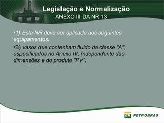 Legislação e Normalização
ANEXO III DA NR 13
•1) Esta NR deve ser aplicada aos seguintes
equipamentos:
•B) vasos que contenham fluido da classe "A",
especificados no Anexo IV, independente das
dimensões e do produto "PV".
 