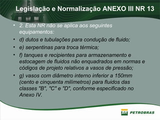 Legislação e Normalização ANEXO III NR 13
• 2. Esta NR não se aplica aos seguintes
equipamentos:
• d) dutos e tubulações para condução de fluido;
• e) serpentinas para troca térmica;
• f) tanques e recipientes para armazenamento e
estocagem de fluidos não enquadrados em normas e
códigos de projeto relativos a vasos de pressão;
• g) vasos com diâmetro interno inferior a 150mm
(cento e cinquenta milímetros) para fluidos das
classes "B", "C" e "D", conforme especificado no
Anexo IV.
 