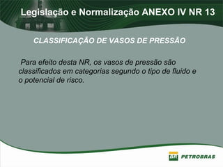 Legislação e Normalização ANEXO IV NR 13
CLASSIFICAÇÃO DE VASOS DE PRESSÃO
Para efeito desta NR, os vasos de pressão são
classificados em categorias segundo o tipo de fluido e
o potencial de risco.
 