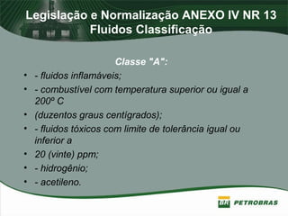 Legislação e Normalização ANEXO IV NR 13
Fluidos Classificação
Classe "A":
• - fluidos inflamáveis;
• - combustível com temperatura superior ou igual a
200º C
• (duzentos graus centígrados);
• - fluidos tóxicos com limite de tolerância igual ou
inferior a
• 20 (vinte) ppm;
• - hidrogênio;
• - acetileno.
 