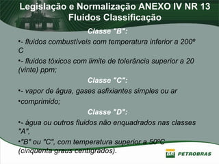 Legislação e Normalização ANEXO IV NR 13
Fluidos Classificação
Classe "B":
•- fluidos combustíveis com temperatura inferior a 200º
C
•- fluidos tóxicos com limite de tolerância superior a 20
(vinte) ppm;
Classe "C":
•- vapor de água, gases asfixiantes simples ou ar
•comprimido;
Classe "D":
•- água ou outros fluidos não enquadrados nas classes
"A",
•"B" ou "C", com temperatura superior a 50ºC
(cinquenta graus centígrados).
 