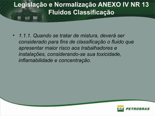 Legislação e Normalização ANEXO IV NR 13
Fluidos Classificação
• 1.1.1. Quando se tratar de mistura, deverá ser
considerado para fins de classificação o fluido que
apresentar maior risco aos trabalhadores e
instalações, considerando-se sua toxicidade,
inflamabilidade e concentração.
 
